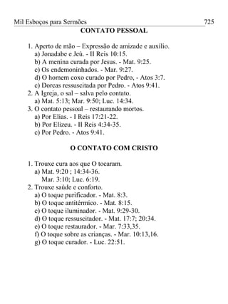 Mil Esboços para Sermões
CONTATO PESSOAL
1. Aperto de mão – Expressão de amizade e auxílio.
a) Jonadabe e Jeú. - II Reis 10:15.
b) A menina curada por Jesus. - Mat. 9:25.
c) Os endemoninhados. - Mar. 9:27.
d) O homem coxo curado por Pedro, - Atos 3:7.
c) Dorcas ressuscitada por Pedro. - Atos 9:41.
2. A Igreja, o sal – salva pelo contato.
a) Mat. 5:13; Mar. 9:50; Luc. 14:34.
3. O contato pessoal – restaurando mortos.
a) Por Elias. - I Reis 17:21-22.
b) Por Elizeu. - II Reis 4:34-35.
c) Por Pedro. - Atos 9:41.
O CONTATO COM CRISTO
1. Trouxe cura aos que O tocaram.
a) Mat. 9:20 ; 14:34-36.
Mar. 3:10; Luc. 6:19.
2. Trouxe saúde e conforto.
a) O toque purificador. - Mat. 8:3.
b) O toque antitérmico. - Mat. 8:15.
c) O toque iluminador. - Mat. 9:29-30.
d) O toque ressuscitador. - Mat. 17:7; 20:34.
e) O toque restaurador. - Mar. 7:33,35.
f) O toque sobre as crianças. - Mar. 10:13,16.
g) O toque curador. - Luc. 22:51.
725
 