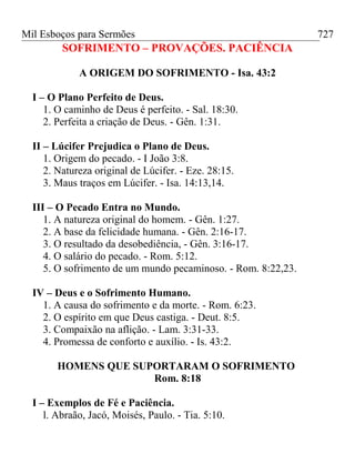 Mil Esboços para Sermões
SOFRIMENTO – PROVAÇÕES. PACIÊNCIA
A ORIGEM DO SOFRIMENTO - Isa. 43:2
I – O Plano Perfeito de Deus.
1. O caminho de Deus é perfeito. - Sal. 18:30.
2. Perfeita a criação de Deus. - Gên. 1:31.
II – Lúcifer Prejudica o Plano de Deus.
1. Origem do pecado. - I João 3:8.
2. Natureza original de Lúcifer. - Eze. 28:15.
3. Maus traços em Lúcifer. - Isa. 14:13,14.
III – O Pecado Entra no Mundo.
1. A natureza original do homem. - Gên. 1:27.
2. A base da felicidade humana. - Gên. 2:16-17.
3. O resultado da desobediência, - Gên. 3:16-17.
4. O salário do pecado. - Rom. 5:12.
5. O sofrimento de um mundo pecaminoso. - Rom. 8:22,23.
IV – Deus e o Sofrimento Humano.
1. A causa do sofrimento e da morte. - Rom. 6:23.
2. O espírito em que Deus castiga. - Deut. 8:5.
3. Compaixão na aflição. - Lam. 3:31-33.
4. Promessa de conforto e auxílio. - Is. 43:2.
HOMENS QUE SUPORTARAM O SOFRIMENTO
Rom. 8:18
I – Exemplos de Fé e Paciência.
l. Abraão, Jacó, Moisés, Paulo. - Tia. 5:10.
727
 