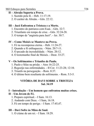 Mil Esboços para Sermões
II – Abraão Suporta a Prova.
1. Sustido pela fé. - Heb. 11:17-19.
2. O caráter de Abraão. - Gên. 22:12.
III – Jacó Enfrentou a Tristeza e a Morte.
1. Encontro do patriarca com Esaú. - Gên. 32:7.
2. Triunfante em tempo de crise. - Gên. 32:24-28.
3. O tempo de "angústia para Jacó". - Jer. 30:7.
IV – Como Moisés se Manteve na Prova.
1. Fé na recompensa eterna. - Heb. 11:24-27.
2. Quando a fé enfraqueceu. - Núm. 20:7-11.
3. O pecado da incredulidade. - Núm. 20:12.
4. O testemunho final de Moisés. - Deut. 33:27.
V – Os Sofrimentos e Triunfos de Paulo.
1. Paulo e Silas na prisão. - Atos 16:22-25.
2. Regozijo nas enfermidades. - II Cor. 11:23-28; 12:10.
3. Triunfo na perseguição. - Rom. 8:37.
4. O último bem resultante do sofrimento. - Rom. 5:3-5.
VITÓRIA DE DAVI SOBRE A TRISTEZA
Sal. 34:19
I – Introdução – Um homem que enfrentou muitas crises.
II – Um Jovem de Fé.
1. Preparo espiritual. - I Sam. 16:13.
2. Andando com Deus. - I Sam, 16:18.
3. Fé em tempo de perigo. - I Sam. 17:45,47.
III – Davi Sofre às Mãos de Saul.
1. O ciúme de um rei. - I Sam. 18:29.
728
 