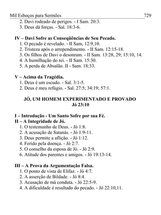 Mil Esboços para Sermões
2. Davi rodeado de perigos. - I Sam. 20:3.
3. Deus dá forças. - Sal. 18:3-6.
IV – Davi Sofre as Conseqüências de Seu Pecado.
1. O pecado é revelado. - II Sam, 12:9,10.
2. Tristeza após o arrependimento. - II Sam. 12:15-18.
3. Os filhos de Davi o desonram. - II Sam. 13:28, 29; 15:10, 14.
4. A humilhação do rei. - II Sam. 15:30.
5. A perda de Absalão. II - Sam. 18:33.
V – Acima da Tragédia.
1. Deus é um escudo. - Sal. 3:1-5.
2. Deus é meu refúgio. - Sal. 27:5; 34:19; 57:1.
JÓ, UM HOMEM EXPERIMENTADO E PROVADO
Jó 23:10
I – Introdução - Um Santo Sofre por sua Fé.
II – A Integridade de Jó.
1. O testemunho de Deus. - Jó 1:8.
2. A acusação de Satanás. - Jó 1:9-11.
3. Deus permite a aflição. - Jó 1:12.
4. Ferido pela doença. - Jó 2:7.
5. O conselho da esposa de Jó. - Jó 2:9.
6. Atitude dos parentes e amigos. - Jó 19:13-14.
III – A Prova da Argumentação Falsa.
1. O ponto de vista de Elifaz. - Jó 4:7.
2. A asserção de Bildade. - Jó 8:4.
3. Acusação de má conduta. - Jó 22:5-9.
4. A dificuldade é resultado do pecado. - Jó 22:10,11.
729
 