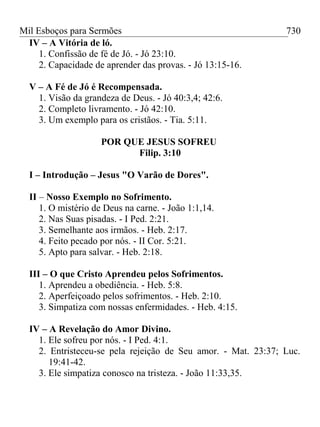 Mil Esboços para Sermões
IV – A Vitória de ló.
1. Confissão de fé de Jó. - Jó 23:10.
2. Capacidade de aprender das provas. - Jó 13:15-16.
V – A Fé de Jó é Recompensada.
1. Visão da grandeza de Deus. - Jó 40:3,4; 42:6.
2. Completo livramento. - Jó 42:10.
3. Um exemplo para os cristãos. - Tia. 5:11.
POR QUE JESUS SOFREU
Filip. 3:10
I – Introdução – Jesus "O Varão de Dores".
II – Nosso Exemplo no Sofrimento.
1. O mistério de Deus na carne. - João 1:1,14.
2. Nas Suas pisadas. - I Ped. 2:21.
3. Semelhante aos irmãos. - Heb. 2:17.
4. Feito pecado por nós. - II Cor. 5:21.
5. Apto para salvar. - Heb. 2:18.
III – O que Cristo Aprendeu pelos Sofrimentos.
1. Aprendeu a obediência. - Heb. 5:8.
2. Aperfeiçoado pelos sofrimentos. - Heb. 2:10.
3. Simpatiza com nossas enfermidades. - Heb. 4:15.
IV – A Revelação do Amor Divino.
1. Ele sofreu por nós. - I Ped. 4:1.
2. Entristeceu-se pela rejeição de Seu amor. - Mat. 23:37; Luc.
19:41-42.
3. Ele simpatiza conosco na tristeza. - João 11:33,35.
730
 