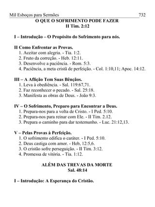 Mil Esboços para Sermões
O QUE O SOFRIMENTO PODE FAZER
II Tim. 2:12
I – Introdução – O Propósito do Sofrimento para nós.
II Como Enfrentar as Provas.
1. Aceitar com alegria. - Tia. 1:2.
2. Fruto da correção. - Heb. 12:11.
3. Desenvolve a paciência. - Rom. 5:3.
4. Paciência, a meta cristã de perfeição. - Col. 1:10,11; Apoc. 14:12.
III – A Aflição Tem Suas Bênçãos.
1. Leva à obediência. - Sal. 119:67,71.
2. Faz reconhecer o pecado. - Sal. 25:18.
3. Manifesta as obras de Deus. - João 9:3.
IV – O Sofrimento, Preparo para Encontrar a Deus.
1. Prepara-nos para a volta de Cristo. - I Ped. 5:10.
2. Prepara-nos para reinar com Ele. - II Tim. 2.12.
3. Prepara o caminho para dar testemunho. - Luc. 21:12,13.
V – Pelas Provas à Perfeição.
1. O sofrimento edifica o caráter. - I Ped. 5:10.
2. Deus castiga com amor. - Heb, 12:5,6.
3. O cristão sofre perseguição. - II Tim. 3:12.
4. Promessa de vitória. - Tia. 1:12.
ALÉM DAS TREVAS DA MORTE
Sal. 48:14
I – Introdução: A Esperança do Cristão.
732
 
