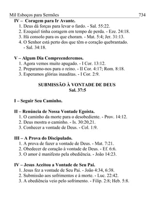 Mil Esboços para Sermões
IV – Coragem para Ir Avante.
1. Deus dá forças para levar o fardo. - Sal. 55:22.
2. Ezequiel tinha coragem em tempo de perda. - Eze. 24:18.
3. Há consolo para os que choram. - Mat. 5:4; Jer. 31:13.
4. O Senhor está perto dos que têm o coração quebrantado.
- Sal. 34:18.
V – Algum Dia Compreenderemos.
1. Agora vemos muito apagado. - I Cor. 13:12.
2. Preparamo-nos para o reino. - II Cor. 4:17; Rom. 8:18.
3. Esperamos glórias inauditas. - I Cor. 2:9.
SUBMISSÃO À VONTADE DE DEUS
Sal. 37:5
I – Seguir Seu Caminho.
II – Renúncia de Nossa Vontade Egoísta.
1. O caminho da morte para o desobediente. - Prov. 14:12.
2. Deus mostra o caminho. - Is. 30:20,21.
3. Conhecer a vontade de Deus. - Col. 1:9.
III – A Prova do Discipulado.
1. A prova de fazer a vontade de Deus. - Mat. 7:21.
2. Obedecer de coração à vontade de Deus. - Ef. 6:6.
3. O amor é manifesto pela obediência. - João 14:23.
IV – Jesus Aceitou a Vontade de Seu Pai.
1. Jesus fez a vontade de Seu Pai. - João 4:34, 6:38.
2. Submissão aos sofrimentos e à morte. - Luc. 22:42.
3. A obediência veio pelo sofrimento. - Filip. 2:8; Heb. 5:8.
734
 