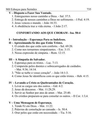 Mil Esboços para Sermões
V – Disposto a Fazer Sua Vontade.
1. Entreguemos nosso caminho a Deus. - Sal. 37:5.
2. Entrega de nossos caminhos a Deus no sofrimento. - I Ped. 4:19.
3. Jesus venceu o mundo. - João 16:33.
4. A obediência traz a vida eterna. - I João 2:17.
CONFORTANDO AOS QUE CHORAM - Isa. 50:4
I – Introdução – Esperança Para os Indefesos.
II – Aproximando-Se dos que Estão Tristes.
1. O estado dos que estão sem conforto. - Sal. 69:20.
2. Como nos tornarmos simpatizantes. - Eze. 3:15.
3. Nossa expressão de simpatia. - Rom. 12:15.
III – A Simpatia do Salvador.
1. Esperança para os tristes. - Luc. 7:13.
2. Compaixão pelos doentes e sobrecarregados de cuidados.
- Mat. 9:36; 14:14.
3. "Não se turbe o vosso coração". - João 14:1-3.
4. Como Jesus Se identificou com os que estão tristes. - Heb. 4:15.
IV – Levando a Cristo os Quebrantados de Coração.
1. Levai as cargas uns dos outros. - Gál. 6:2.
2. Jesus dá descanso. - Mat. 11:28,29.
3. Servir ao Senhor por atos de amor. - Mat. 25:40.
4. Os cristãos preparam-se para consolar os outros. - II Cor. 1:3,4.
V – Uma Mensagem de Esperança.
1. Tende Fé em Deus. - Mat. 11:22.
2. Palavras de consolação ao cansado. - Is. 50:4.
3. Orar pelos que estão em necessidade. - Tia. 5:16.
735
 