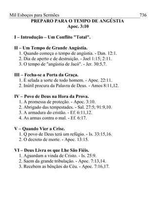 Mil Esboços para Sermões
PREPARO PARA O TEMPO DE ANGÚSTIA
Apoc. 3:10
I – Introdução – Um Conflito "Total".
II – Um Tempo de Grande Angústia.
1. Quando começa o tempo de angústia. - Dan. 12:1.
2. Dia de aperto e de destruição. - Joel 1:15; 2:11.
3. O tempo de "angústia de Jacó". - Jer. 30:5,7.
III – Fecha-se a Porta da Graça.
1. É selada a sorte de todo homem. - Apoc. 22:11.
2. Inútil procura da Palavra de Deus. - Amos 8:11,12.
IV – Povo de Deus na Hora da Prova.
1. A promessa de proteção. - Apoc. 3:10.
2. Abrigado das tempestades. - Sal. 27:5; 91:9,10.
3. A armadura do cristão. - Ef. 6:11,12.
4. As armas contra o mal. - Ef. 6:17.
V – Quando Vier a Crise.
1. Q povo de Deus terá um refúgio. - Is. 33:15,16.
2. O decreto de morte. - Apoc. 13:15.
VI – Deus Livra os que Lhe São Fiéis.
1. Aguardam a vinda de Cristo. - Is. 25:9.
2. Saem da grande tribulação. - Apoc. 7:13,14.
3. Recebem as bênçãos do Céu. - Apoc. 7:16,17.
736
 