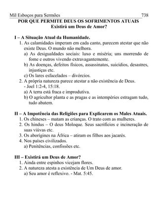 Mil Esboços para Sermões
POR QUE PERMITE DEUS OS SOFRIMENTOS ATUAIS
Existirá um Deus de Amor?
I – A Situação Atual da Humanidade.
1. As calamidades imperam em cada canto, parecem atestar que não
existe Deus. O mundo não melhora.
a) As desigualdades sociais: luxo e miséria; uns morrendo de
fome e outros vivendo extravagantemente.
b) As doenças, defeitos físicos, assassinatos, suicídios, desastres,
injustiças etc.
c) Os lares esfacelados – divórcios.
2. A própria natureza parece atestar a não existência de Deus.
- Joel 1:2-4, 15:18.
a) A terra está fraca e improdutiva.
b) O agricultor planta e as pragas e as intempéries estragam tudo,
tudo abatem.
II – A Impotência das Religiões para Explicarem os Males Atuais.
1. Os chineses – matam as crianças. O trato com as mulheres.
2. Os hindus – O deus Moloque. Seus sacrifícios e incineração de
suas viúvas etc.
3. Os aborígines na África – atiram os filhos aos jacarés.
4. Nos países civilizados.
a) Penitências, confissões etc.
III – Existirá um Deus de Amor?
1. Ainda entre espinhos vicejam flores.
2. A natureza atesta a existência de Um Deus de amor.
a) Seu amor é reflexivo. - Mat. 5:45.
738
 