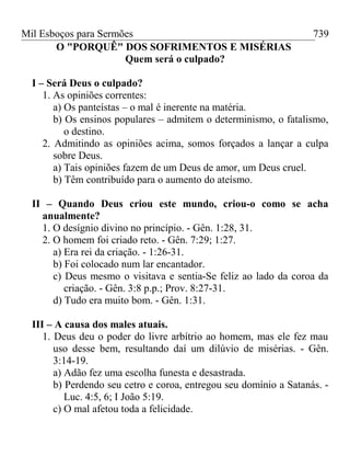 Mil Esboços para Sermões
O "PORQUÊ" DOS SOFRIMENTOS E MISÉRIAS
Quem será o culpado?
I – Será Deus o culpado?
1. As opiniões correntes:
a) Os panteístas – o mal é inerente na matéria.
b) Os ensinos populares – admitem o determinismo, o fatalismo,
o destino.
2. Admitindo as opiniões acima, somos forçados a lançar a culpa
sobre Deus.
a) Tais opiniões fazem de um Deus de amor, um Deus cruel.
b) Têm contribuído para o aumento do ateísmo.
II – Quando Deus criou este mundo, criou-o como se acha
anualmente?
1. O desígnio divino no princípio. - Gên. 1:28, 31.
2. O homem foi criado reto. - Gên. 7:29; 1:27.
a) Era rei da criação. - 1:26-31.
b) Foi colocado num lar encantador.
c) Deus mesmo o visitava e sentia-Se feliz ao lado da coroa da
criação. - Gên. 3:8 p.p.; Prov. 8:27-31.
d) Tudo era muito bom. - Gên. 1:31.
III – A causa dos males atuais.
1. Deus deu o poder do livre arbítrio ao homem, mas ele fez mau
uso desse bem, resultando daí um dilúvio de misérias. - Gên.
3:14-19.
a) Adão fez uma escolha funesta e desastrada.
b) Perdendo seu cetro e coroa, entregou seu domínio a Satanás. -
Luc. 4:5, 6; I João 5:19.
c) O mal afetou toda a felicidade.
739
 