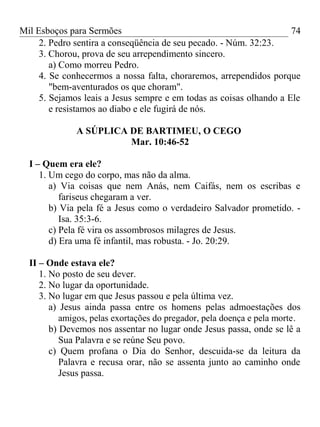 Mil Esboços para Sermões
2. Pedro sentira a conseqüência de seu pecado. - Núm. 32:23.
3. Chorou, prova de seu arrependimento sincero.
a) Como morreu Pedro.
4. Se conhecermos a nossa falta, choraremos, arrependidos porque
"bem-aventurados os que choram".
5. Sejamos leais a Jesus sempre e em todas as coisas olhando a Ele
e resistamos ao diabo e ele fugirá de nós.
A SÚPLICA DE BARTIMEU, O CEGO
Mar. 10:46-52
I – Quem era ele?
1. Um cego do corpo, mas não da alma.
a) Via coisas que nem Anás, nem Caifás, nem os escribas e
fariseus chegaram a ver.
b) Via pela fé a Jesus como o verdadeiro Salvador prometido. -
Isa. 35:3-6.
c) Pela fé vira os assombrosos milagres de Jesus.
d) Era uma fé infantil, mas robusta. - Jo. 20:29.
II – Onde estava ele?
1. No posto de seu dever.
2. No lugar da oportunidade.
3. No lugar em que Jesus passou e pela última vez.
a) Jesus ainda passa entre os homens pelas admoestações dos
amigos, pelas exortações do pregador, pela doença e pela morte.
b) Devemos nos assentar no lugar onde Jesus passa, onde se lê a
Sua Palavra e se reúne Seu povo.
c) Quem profana o Dia do Senhor, descuida-se da leitura da
Palavra e recusa orar, não se assenta junto ao caminho onde
Jesus passa.
74
 