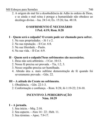 Mil Esboços para Sermões
2. A origem do mal foi a desobediência de Adão às ordens de Deus,
e se ainda o mal reina é porque a humanidade não obedece ao
decálogo divino. - Isa. 24:1-6; Êx. 15:26; Isa. 48:18.
O SOFRIMENTO É NECESSÁRIO
I Ped. 4:19; Rom. 8:28
I – Quem será o culpado? O crente pode ser chamado para sofrer.
1. Na suas propriedades. - Jó 1 e 2.
2. Na sua reputação. - II Cor. 6:8.
3. Na sua liberdade. - Paulo.
4. Na sua vida. - II Cor. 6:9.
II – Quem será o culpado?Seus sofrimentos são necessários.
1. Deus não será arbitrário. - I Cor. 10:13.
2. Nossa fé precisa ser provada. - Tia, 1:2, 3.
3. Nosso orgulho precisa ser humilhado.
4. Abraão deu a. mais sublime demonstração de fé quando foi
severamente provado. - Gên. 22.
III – A atitude do Crente no sofrimento.
1. Obediência. - Gên. 22:1-3.
2. Conformação e confiança. - Rom. 8:28; Jó 1:19-22; 2:8-10.
INCENTIVO À PEREGRINAÇÃO
Núm. 10:29
I – A jornada.
1. Seu início. - Miq. 2:10.
2. Seu aspecto. - Atos 14 : 22 ; Heb. 11.
3. Seu término. - Apoc. 7:9-17.
740
 