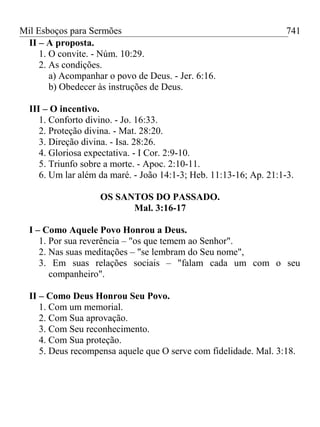Mil Esboços para Sermões
II – A proposta.
1. O convite. - Núm. 10:29.
2. As condições.
a) Acompanhar o povo de Deus. - Jer. 6:16.
b) Obedecer às instruções de Deus.
III – O incentivo.
1. Conforto divino. - Jo. 16:33.
2. Proteção divina. - Mat. 28:20.
3. Direção divina. - Isa. 28:26.
4. Gloriosa expectativa. - I Cor. 2:9-10.
5. Triunfo sobre a morte. - Apoc. 2:10-11.
6. Um lar além da maré. - João 14:1-3; Heb. 11:13-16; Ap. 21:1-3.
OS SANTOS DO PASSADO.
Mal. 3:16-17
I – Como Aquele Povo Honrou a Deus.
1. Por sua reverência – "os que temem ao Senhor".
2. Nas suas meditações – "se lembram do Seu nome",
3. Em suas relações sociais – "falam cada um com o seu
companheiro".
II – Como Deus Honrou Seu Povo.
1. Com um memorial.
2. Com Sua aprovação.
3. Com Seu reconhecimento.
4. Com Sua proteção.
5. Deus recompensa aquele que O serve com fidelidade. Mal. 3:18.
741
 