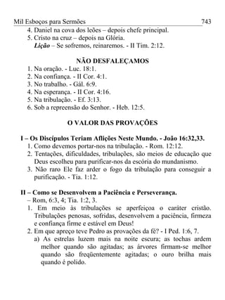 Mil Esboços para Sermões
4. Daniel na cova dos leões – depois chefe principal.
5. Cristo na cruz – depois na Glória.
Lição – Se sofremos, reinaremos. - II Tim. 2:12.
NÃO DESFALEÇAMOS
1. Na oração. - Luc. 18:1.
2. Na confiança. - II Cor. 4:1.
3. No trabalho. - Gál. 6:9.
4. Na esperança. - II Cor. 4:16.
5. Na tribulação. - Ef. 3:13.
6. Sob a repreensão do Senhor. - Heb. 12:5.
O VALOR DAS PROVAÇÕES
I – Os Discípulos Teriam Aflições Neste Mundo. - João 16:32,33.
1. Como devemos portar-nos na tribulação. - Rom. 12:12.
2. Tentações, dificuldades, tribulações, são meios de educação que
Deus escolheu para purificar-nos da escória do mundanismo.
3. Não raro Ele faz arder o fogo da tribulação para conseguir a
purificação. - Tia. 1:12.
II – Como se Desenvolvem a Paciência e Perseverança.
– Rom, 6:3, 4; Tia. 1:2, 3.
1. Em meio às tribulações se aperfeiçoa o caráter cristão.
Tribulações penosas, sofridas, desenvolvem a paciência, firmeza
e confiança firme e estável em Deus!
2. Em que apreço teve Pedro as provações da fé? - I Ped. 1:6, 7.
a) As estrelas luzem mais na noite escura; as tochas ardem
melhor quando são agitadas; as árvores firmam-se melhor
quando são freqüentemente agitadas; o ouro brilha mais
quando é polido.
743
 