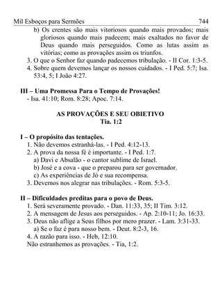 Mil Esboços para Sermões
b) Os crentes são mais vitoriosos quando mais provados; mais
gloriosos quando mais padecem; mais exaltados no favor de
Deus quando mais perseguidos. Como as lutas assim as
vitórias; como as provações assim os triunfos.
3. O que o Senhor faz quando padecemos tribulação. - II Cor. 1:3-5.
4. Sobre quem devemos lançar os nossos cuidados. - I Ped. 5:7; Isa.
53:4, 5; I João 4:27.
III – Uma Promessa Para o Tempo de Provações!
- Isa. 41:10; Rom. 8:28; Apoc. 7:14.
AS PROVAÇÕES E SEU OBIETIVO
Tia. 1:2
I – O propósito das tentações.
1. Não devemos estranhá-las. - I Ped. 4:12-13.
2. A prova da nossa fé é importante. - I Ped. 1:7.
a) Davi e Absalão - o cantor sublime de Israel.
b) José e a cova - que o preparou para ser governador.
c) As experiências de Jó e sua recompensa.
3. Devemos nos alegrar nas tribulações. - Rom. 5:3-5.
II – Dificuldades preditas para o povo de Deus.
1. Será severamente provado. - Dan. 11:33, 35; II Tim. 3:12.
2. A mensagem de Jesus aos perseguidos. - Ap. 2:10-11; Jo. 16:33.
3. Deus não aflige a Seus filhos por mero prazer. - Lam. 3:31-33.
a) Se o faz é para nosso bem. - Deut. 8:2-3, 16.
4. A razão para isso. - Heb, 12:10.
Não estranhemos as provações. - Tia, 1:2.
744
 