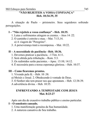 Mil Esboços para Sermões
"NÃO REJEITEIS A VOSSA CONFIANÇA"
Heb. 10:34-39, 35
A situação de Paulo – prisioneiro. Seus seguidores sofrendo
perseguições.
I – "Não rejeiteis a vossa confiança" - Heb. 10:35.
1. Lutas e sofrimentos atingem os crentes. - Atos 14 :22.
2. O caminho é estreito e mau. - Mat. 7:13,14.
a) A viagem do "Peregrino".
3. A perseverança trará a recompensa. - Mat. 10:22.
II – A necessidade de paciência - Heb. 10:36.
1. Devemos praticar a paciência. - I Tim. 6:11.
2. Será obtida pela tribulação. - Rom. 5:3.
3. Os redimidos serão pacientes. - Apoc. 13:10; 14:12.
4. É necessária para a nossa esperança gloriosa. - Heb. 10:37.
III – Como ficaremos prontos.
1. Vivendo pela fé. - Heb. 10 :38.
a) Moisés e Josué. 2. Obedecendo à vontade de Deus.
3. O Senhor não tem prazer nos que apostatam. - Heb. 12:38-39.
A advertência divina. - Heb. 10:35.
ENFRENTANDO A TEMPESTADE COM JESUS
Mat. 8:23-27
Após um dia de exaustivo trabalho público e ensino particular.
I – O sonolento cansado.
1. Uma manifestação genuína da Sua humanidade.
2. A natureza cansativa do Seu trabalho.
745
 