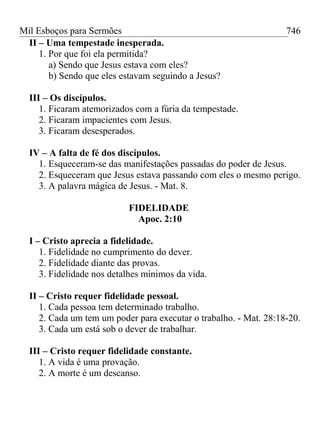 Mil Esboços para Sermões
II – Uma tempestade inesperada.
1. Por que foi ela permitida?
a) Sendo que Jesus estava com eles?
b) Sendo que eles estavam seguindo a Jesus?
III – Os discípulos.
1. Ficaram atemorizados com a fúria da tempestade.
2. Ficaram impacientes com Jesus.
3. Ficaram desesperados.
IV – A falta de fé dos discípulos.
1. Esqueceram-se das manifestações passadas do poder de Jesus.
2. Esqueceram que Jesus estava passando com eles o mesmo perigo.
3. A palavra mágica de Jesus. - Mat. 8.
FIDELIDADE
Apoc. 2:10
I – Cristo aprecia a fidelidade.
1. Fidelidade no cumprimento do dever.
2. Fidelidade diante das provas.
3. Fidelidade nos detalhes mínimos da vida.
II – Cristo requer fidelidade pessoal.
1. Cada pessoa tem determinado trabalho.
2. Cada um tem um poder para executar o trabalho. - Mat. 28:18-20.
3. Cada um está sob o dever de trabalhar.
III – Cristo requer fidelidade constante.
1. A vida é uma provação.
2. A morte é um descanso.
746
 