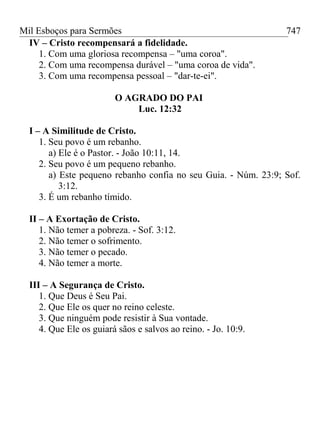 Mil Esboços para Sermões
IV – Cristo recompensará a fidelidade.
1. Com uma gloriosa recompensa – "uma coroa".
2. Com uma recompensa durável – "uma coroa de vida".
3. Com uma recompensa pessoal – "dar-te-ei".
O AGRADO DO PAI
Luc. 12:32
I – A Similitude de Cristo.
1. Seu povo é um rebanho.
a) Ele é o Pastor. - João 10:11, 14.
2. Seu povo é um pequeno rebanho.
a) Este pequeno rebanho confia no seu Guia. - Núm. 23:9; Sof.
3:12.
3. É um rebanho tímido.
II – A Exortação de Cristo.
1. Não temer a pobreza. - Sof. 3:12.
2. Não temer o sofrimento.
3. Não temer o pecado.
4. Não temer a morte.
III – A Segurança de Cristo.
1. Que Deus é Seu Pai.
2. Que Ele os quer no reino celeste.
3. Que ninguém pode resistir à Sua vontade.
4. Que Ele os guiará sãos e salvos ao reino. - Jo. 10:9.
747
 