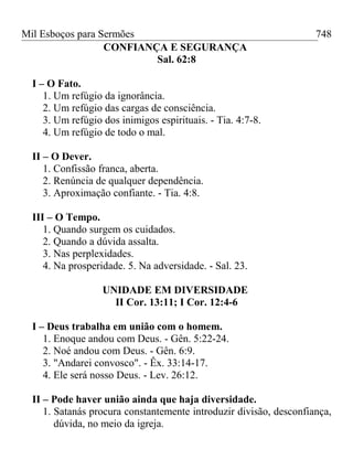 Mil Esboços para Sermões
CONFIANÇA E SEGURANÇA
Sal. 62:8
I – O Fato.
1. Um refúgio da ignorância.
2. Um refúgio das cargas de consciência.
3. Um refúgio dos inimigos espirituais. - Tia. 4:7-8.
4. Um refúgio de todo o mal.
II – O Dever.
1. Confissão franca, aberta.
2. Renúncia de qualquer dependência.
3. Aproximação confiante. - Tia. 4:8.
III – O Tempo.
1. Quando surgem os cuidados.
2. Quando a dúvida assalta.
3. Nas perplexidades.
4. Na prosperidade. 5. Na adversidade. - Sal. 23.
UNIDADE EM DIVERSIDADE
II Cor. 13:11; I Cor. 12:4-6
I – Deus trabalha em união com o homem.
1. Enoque andou com Deus. - Gên. 5:22-24.
2. Noé andou com Deus. - Gên. 6:9.
3. "Andarei convosco". - Êx. 33:14-17.
4. Ele será nosso Deus. - Lev. 26:12.
II – Pode haver união ainda que haja diversidade.
1. Satanás procura constantemente introduzir divisão, desconfiança,
dúvida, no meio da igreja.
748
 