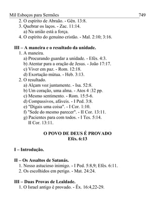Mil Esboços para Sermões
2. O espírito de Abraão. - Gên. 13:8.
3. Quebrar os laços. - Zac. 11:14.
a) Na união está a força.
4. O espírito do genuíno cristão. - Mal. 2:10; 3:16.
III – A maneira e o resultado da unidade.
1. A maneira.
a) Procurando guardar a unidade. - Efés. 4:3.
b) Atentar para a oração de Jesus. - João 17:17.
c) Viver em paz. - Rom. 12:18.
d) Exortação mútua. - Heb. 3:13.
2. O resultado.
a) Alçam voz juntamente. - Isa. 52:8.
b) Um coração, uma alma. - Atos 4 :32 pp.
c) Mesmo sentimento. - Rom. 15:5-6.
d) Compassivos, afáveis. - I Ped. 3:8.
e) "Digais uma coisa". - I Cor. 1:10.
f) "Sede do mesmo parecer". - II Cor. 13:11.
g) Pacientes para com todos. - I Tes. 5:14.
II Cor. 13:11.
O POVO DE DEUS É PROVADO
Efés. 6:13
I – Introdução.
II – Os Assaltos de Satanás.
1. Nosso astucioso inimigo. - I Ped. 5:8,9; Efés. 6:11.
2. Os escolhidos em perigo. - Mat. 24:24.
III – Duas Provas de Lealdade.
1. O Israel antigo é provado. - Êx. 16:4,22-29.
749
 