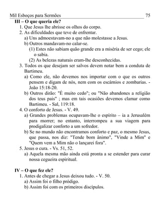 Mil Esboços para Sermões
III – O que queria ele?
1. Que Jesus lhe abrisse os olhos do corpo.
2. As dificuldades que teve de enfrentar.
a) Uns admoestavam-no a que não molestasse a Jesus.
b) Outros mandavam-no calar-se.
(1) Estes não sabiam quão grande era a miséria de ser cego; ele
o sabia.
(2) As belezas naturais eram-lhe desconhecidas.
3. Todos os que desejam ser salvos devem notar bem a conduta de
Bartimeu.
a) Como ele, não devemos nos importar com o que os outros
pensem e digam de nós, nem com os escárnios e zombarias. -
João 15:18-20.
b) Outros dirão: "É muito cedo"; ou "Não abandones a religião
dos teus pais" ; mas em tais ocasiões devemos clamar como
Bartimeu. - Sal, 119:18.
4. O conforto de Jesus. - V. 49.
a) Grandes problemas ocupavam-lhe o espírito – ia a Jerusalém
para morrer; no entanto, interrompeu a sua viagem para
prodigalizar conforto a um sofredor.
b) Se no mundo não encontramos conforto e paz, o mesmo Jesus,
que passa, nos diz: "Tende bom ânimo", "Vinde a Mim" e
"Quem vem a Mim não o lançarei fora".
5. Jesus o cura. - Vs. 51, 52.
a) Aquela mesma mão ainda está pronta a se estender para curar
nossa cegueira espiritual.
IV – O que fez ele?
1. Antes de chegar a Jesus deixou tudo. - V. 50.
a) Assim foi o filho pródigo.
b) Assim foi com os primeiros discípulos.
75
 