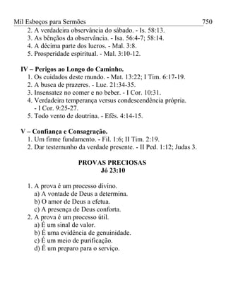 Mil Esboços para Sermões
2. A verdadeira observância do sábado. - Is. 58:13.
3. As bênçãos da observância. - Isa. 56:4-7; 58:14.
4. A décima parte dos lucros. - Mal. 3:8.
5. Prosperidade espiritual. - Mal. 3:10-12.
IV – Perigos ao Longo do Caminho.
1. Os cuidados deste mundo. - Mat. 13:22; I Tim. 6:17-19.
2. A busca de prazeres. - Luc. 21:34-35.
3. Insensatez no comer e no beber. - I Cor. 10:31.
4. Verdadeira temperança versus condescendência própria.
- I Cor. 9:25-27.
5. Todo vento de doutrina. - Efés. 4:14-15.
V – Confiança e Consagração.
1. Um firme fundamento. - Fil. 1:6; II Tim. 2:19.
2. Dar testemunho da verdade presente. - II Ped. 1:12; Judas 3.
PROVAS PRECIOSAS
Jó 23:10
1. A prova é um processo divino.
a) A vontade de Deus a determina.
b) O amor de Deus a efetua.
c) A presença de Deus conforta.
2. A prova é um processo útil.
a) É um sinal de valor.
b) É uma evidência de genuinidade.
c) É um meio de purificação.
d) É um preparo para o serviço.
750
 
