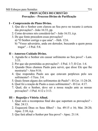 Mil Esboços para Sermões
PROVAÇÕES DO CRISTÃO
Provações – Processo Divino de Purificação
I – Compreensão do Plano Divino.
1. Que diz o Senhor com clareza ao Seu povo no tocante à certeza
das provações? - João 16:33, pp.
2. Como devemos nós considerá-las? - João 16:33, ú.p.
3. De que fonte procedem essas provações?
a) "O Senhor corrige o que ama". - Heb. 12:6.
b) "Vosso adversário, anda em derredor, buscando a quem possa
tragar". - I Ped. 5:8.
II – Amoroso Cuidado Divino.
1. Agrada-Se o Senhor em causar sofrimento ao Seu povo? - Lam.
3:33.
2. Por que são permitidas as provações? - I Ped. 1:7; II Cor. 1:4.
3. Quando Deus chamou Paulo para servir, que disse Ele que lhe
mostraria? - Atos 9:16.
4. Que respondeu Paulo aos que estavam perplexos pelo seu
sofrimento? - I Tess. 3:4.
5. Quais foram alguns dos sofrimentos de Paulo? - II Cor. 11:24-28.
6. Qual foi a reação de Paulo a esses sofrimentos? - II Cor. 4:17.
7. Qual, diz o Senhor, deve ser a nossa reação ante as nossas
provações? - I Ped. 4:12 e 3:13.
III – Regozijo e Vitória Afinal.
1. Qual será a recompensa final dos que suportam as provações? -
Mat. 24:13.
2. Esquecerá Deus os Seus filhos? - Isa. 49:15 e 16; Mat. 28:20;
Apoc. 2:10, ú.p.
3. Que fará afinal o Senhor por Seu povo? - Apoc. 21:14.
751
 