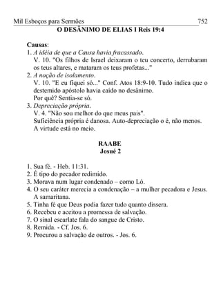 Mil Esboços para Sermões
O DESÂNIMO DE ELIAS I Reis 19:4
Causas:
1. A idéia de que a Causa havia fracassado.
V. 10. "Os filhos de Israel deixaram o teu concerto, derrubaram
os teus altares, e mataram os teus profetas..."
2. A noção de isolamento.
V. 10. "E eu fiquei só..." Conf. Atos 18:9-10. Tudo indica que o
destemido apóstolo havia caído no desânimo.
Por quê? Sentia-se só.
3. Depreciação própria.
V. 4. "Não sou melhor do que meus pais".
Suficiência própria é danosa. Auto-depreciação o é, não menos.
A virtude está no meio.
RAABE
Josué 2
1. Sua fé. - Heb. 11:31.
2. É tipo do pecador redimido.
3. Morava num lugar condenado – como Ló.
4. O seu caráter merecia a condenação – a mulher pecadora e Jesus.
A samaritana.
5. Tinha fé que Deus podia fazer tudo quanto dissera.
6. Recebeu e aceitou a promessa de salvação.
7. O sinal escarlate fala do sangue de Cristo.
8. Remida. - Cf. Jos. 6.
9. Procurou a salvação de outros. - Jos. 6.
752
 