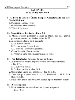 Mil Esboços para Sermões
PACIÊNCIA
Jó 1; 2:1-10; Rom. 5:1-5
I – O Povo de Deus do Último Tempo é Caracterizado por Três
Sinais Distintos.
1. Paciência. - Apoc. 14:12.
2. Guardam os Mandamentos.
3. Têm a fé de Jesus.
II – Como Obter a Paciência - Rom. 5:3.
1. Muitos querem pertencer à igreja de Deus, mas não querem
passar por duras experiências. - Atos 14:22.
2. A paciência adquire-se já na escola:
a) Os estudos diários.
b) Os exames de épocas finais.
c) O diploma – prêmio da paciência.
3. Com o lavrador dá-se o mesmo.
a) Prepara a terra, semeia, capina, depois colhe.
III – Por Tribulações Devemos Entrar no Reino.
1. A tribulação é o forno da provação dos caracteres formados.
- Tia. 1:2-4.
a) O ourives e o ouro.
b) O oleiro e o barro. - Isa. 64:8.
2. Os profetas, Cristo e os apóstolos. - Tia. 5:10, 11.
3. Deus castiga a quem ama. - Já 3:12; Salmo 94:12; Já 5:17-26;
Heb. 12:9-11.
4. Deus ainda prova Seu povo pela doença e pela pobreza e miséria.
IV – A Recompensa.
1. Deus não deixa tentar mais do que podemos suportar.
- I Cor. 10:13.
753
 