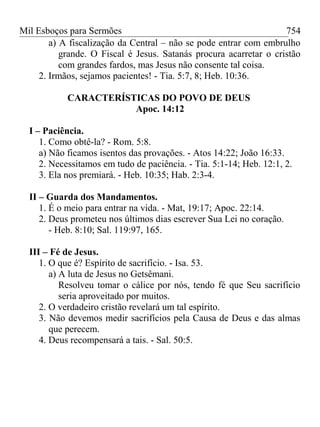 Mil Esboços para Sermões
a) A fiscalização da Central – não se pode entrar com embrulho
grande. O Fiscal é Jesus. Satanás procura acarretar o cristão
com grandes fardos, mas Jesus não consente tal coisa.
2. Irmãos, sejamos pacientes! - Tia. 5:7, 8; Heb. 10:36.
CARACTERÍSTICAS DO POVO DE DEUS
Apoc. 14:12
I – Paciência.
1. Como obtê-la? - Rom. 5:8.
a) Não ficamos isentos das provações. - Atos 14:22; João 16:33.
2. Necessitamos em tudo de paciência. - Tia. 5:1-14; Heb. 12:1, 2.
3. Ela nos premiará. - Heb. 10:35; Hab. 2:3-4.
II – Guarda dos Mandamentos.
1. É o meio para entrar na vida. - Mat, 19:17; Apoc. 22:14.
2. Deus prometeu nos últimos dias escrever Sua Lei no coração.
- Heb. 8:10; Sal. 119:97, 165.
III – Fé de Jesus.
1. O que é? Espírito de sacrifício. - Isa. 53.
a) A luta de Jesus no Getsêmani.
Resolveu tomar o cálice por nós, tendo fé que Seu sacrifício
seria aproveitado por muitos.
2. O verdadeiro cristão revelará um tal espírito.
3. Não devemos medir sacrifícios pela Causa de Deus e das almas
que perecem.
4. Deus recompensará a tais. - Sal. 50:5.
754
 