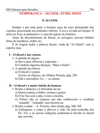 Mil Esboços para Sermões
TEMPERANÇA – ÁLCOOL, FUMO, JOGO
O ÁLCOOL
Sempre e por toda parte o homem usou de suco fermentado dos
vegetais, procurando um estímulo e deleite. A uva e cevada na Europa. O
arroz na Ásia; as palmeiras e a cana de açúcar na América.
Antes do descobrimento do Brasil, os selvagens usavam bebidas
feitas de mandioca, milho etc.
É de origem árabe a palavra álcool, vinda de "Al Ghole", isto é,
espírito mau.
I – O álcool é um veneno.
1. A opinião de alguns.
a) Serve para refrescar e esquentar...
b) Combate algumas doenças. "Mata o bicho"...
2. A opinião da ciência:
a) O álcool é veneno.
Noções de Higiene, de Afrânio Peixoto, pág. 258.
b) Não é necessário: Ex. : - os atletas.
II – O álcool é o maior ladrão do homem.
1. Rouba o dinheiro e n felicidade do lar.
a) Quem começa a beber, começa a gastar.
b) O lar fica sem o pão e reina a miséria.
c) Felizes são as crianças por não conhecerem o vocábulo
"amanhã". "Amanhã" será miséria etc.
2. Rouba a saúde. – A. Peixoto, obra citada, pág. 260, 26Í.
a) Enfraquece o corpo e abrevia a vida. Os pele-vermelha dos
EE. UU, e os nossos indígenas acabaram-se devido ao álcool
que usavam.
756
 