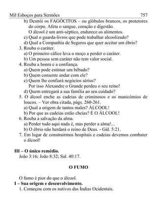 Mil Esboços para Sermões
b) Destrói os FAGÓCITOS – ou glóbulos brancos, os protetores
do corpo. Afeta o sangue, coração e digestão.
O álcool é um anti-séptico, endurece os alimentos.
c) Qual o guarda-livros que pode trabalhar alcoolizado?
d) Qual a Companhia de Seguros que quer aceitar um ébrio?
3. Rouba o caráter.
a) O primeiro cálice leva o moço a perder o caráter.
b) Um pessoa sem caráter não tem valor social.
4. Rouba a honra e a confiança.
a) Quem pode estimar um bêbado?
b) Quem consente andar com ele?
c) Quem lhe confiará negócios sérios?
Por isso Alexandre o Grande perdeu o seu reino!
d) Quem entregará a sua família ao seu cuidado?
5. O álcool enche as cadeias de criminosos e os manicômios de
loucos. – Ver obra citada, págs. 260-261.
a) Qual a origem de tantos males? ÁLCOOL!
b) Por que as cadeias estão cheias? É O ÁLCOOL!
6. Rouba a salvação da alma.
a) Perder tudo aqui nada é, mas perder a alma!...
b) O ébrio não herdará o reino de Deus. - Gál. 5:21.
7. Em lugar de construirmos hospitais e cadeias devemos combater
o álcool!
III – O único remédio.
João 3:16; João 8:32; Sal. 40:17.
O FUMO
O fumo é pior do que o álcool.
I – Sua origem e desenvolvimento.
1. Começou com os nativos das Índias Ocidentais.
757
 