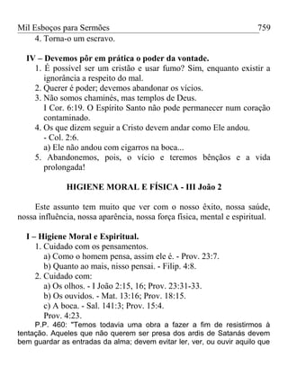Mil Esboços para Sermões
4. Torna-o um escravo.
IV – Devemos pôr em prática o poder da vontade.
1. É possível ser um cristão e usar fumo? Sim, enquanto existir a
ignorância a respeito do mal.
2. Querer é poder; devemos abandonar os vícios.
3. Não somos chaminés, mas templos de Deus.
I Cor. 6:19. O Espírito Santo não pode permanecer num coração
contaminado.
4. Os que dizem seguir a Cristo devem andar como Ele andou.
- Col. 2:6.
a) Ele não andou com cigarros na boca...
5. Abandonemos, pois, o vício e teremos bênçãos e a vida
prolongada!
HIGIENE MORAL E FÍSICA - III João 2
Este assunto tem muito que ver com o nosso êxito, nossa saúde,
nossa influência, nossa aparência, nossa força física, mental e espiritual.
I – Higiene Moral e Espiritual.
1. Cuidado com os pensamentos.
a) Como o homem pensa, assim ele é. - Prov. 23:7.
b) Quanto ao mais, nisso pensai. - Filip. 4:8.
2. Cuidado com:
a) Os olhos. - I João 2:15, 16; Prov. 23:31-33.
b) Os ouvidos. - Mat. 13:16; Prov. 18:15.
c) A boca. - Sal. 141:3; Prov. 15:4.
Prov. 4:23.
P.P. 460: "Temos todavia uma obra a fazer a fim de resistirmos à
tentação. Aqueles que não querem ser presa dos ardis de Satanás devem
bem guardar as entradas da alma; devem evitar ler, ver, ou ouvir aquilo que
759
 