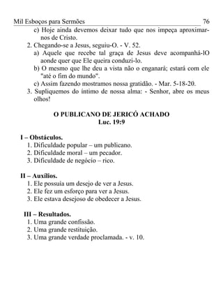Mil Esboços para Sermões
c) Hoje ainda devemos deixar tudo que nos impeça aproximar-
nos de Cristo.
2. Chegando-se a Jesus, seguiu-O. - V. 52.
a) Aquele que recebe tal graça de Jesus deve acompanhá-lO
aonde quer que Ele queira conduzi-lo.
b) O mesmo que lhe deu a vista não o enganará; estará com ele
"até o fim do mundo".
c) Assim fazendo mostramos nossa gratidão. - Mar. 5-18-20.
3. Supliquemos do íntimo de nossa alma: - Senhor, abre os meus
olhos!
O PUBLICANO DE JERICÓ ACHADO
Luc. 19:9
I – Obstáculos.
1. Dificuldade popular – um publicano.
2. Dificuldade moral – um pecador.
3. Dificuldade de negócio – rico.
II – Auxílios.
1. Ele possuía um desejo de ver a Jesus.
2. Ele fez um esforço para ver a Jesus.
3. Ele estava desejoso de obedecer a Jesus.
III – Resultados.
1. Uma grande confissão.
2. Uma grande restituição.
3. Uma grande verdade proclamada. - v. 10.
76
 