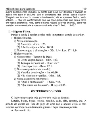 Mil Esboços para Sermões
sugira pensamentos impuros. A mente não deve ser deixada a divagar ao
acaso em todo o assunto que o adversário das almas possa sugerir.
'Cingindo os lombos do vosso entendimento', diz o apóstolo Pedro, 'sede
sóbrios, ... não vos conformando com as concupiscências que antes havia
em vossa ignorância; mas, como é santo Aquele que vos chamou, sede vós
também santos em toda a vossa maneira de viver.' I Ped. 1:13-15."
II – Higiene Física.
Perder a saúde é perder a coisa mais importante, depois do caráter.
1. Higiene interna.
a) Nossa alimentação.
(1) A comida. - Gên. 1:26.
(2) A bebida-água. - I Cor. 10:31.
b) Nosso sangue e eliminação. - Gên. 9:44; Lev. 17:11,14.
2. Higiene exterior.
a) Nosso corpo – Templo de Deus.
(1) Cristo engrandecido. - Filip. 1:20.
(2) Tem que ver com sal. - I Cor. 9:27.
(3) Um corpo vivo. - Rom. 12:1.
b) Nossa roupa (sinal do pecado).
(1) Vestidos de salvação. - Isa. 61:10.
(2) Não ricamente vestidos. - Mat. 11:8.
c) Nossa casa: (onde moramos).
(1) "Qual é minha casa?" - II Saiu. 7:18.
(2) "Que viram em tua casa". - II Reis 20:15.
OS PERIGOS DO JOGO
O jogo campeia por toda parte e sob todas as formas:
Loteria, bicho, bingo, roleta, baralho, dado, rifa, apostas, etc. A
atitude do crente em face do jogo do azar não é apenas evitá-lo mas
também combatê-lo em tremenda guerra. O que dizem os jornais.
A observação etc.
760
 