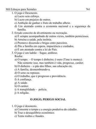 Mil Esboços para Sermões
1. O jogo é Desonesto.
a) Lucro sem esforço.
b) Lucro em prejuízo de outros.
c) Ambição de ganhar o fruto do trabalho alheio.
d) Um atentado contra a economia nacional e a segurança da
família.
2. Errado conceito de divertimento ou recreação.
a) É sempre acompanhado de outros vícios, também perniciosos.
b) Arruína a saúde, pela insônia.
c) Promove dissensão e brigas entre parceiros.
d) Põe a família em espera, impaciência e cuidados.
e) É um atentado contra a lei do País.
3. O jogo é um ladrão – Sagaz, ardiloso.
Rouba:
a) O tempo. – O tempo é dinheiro; é ouro (Time is money).
Não somente isso, mas também é vida, progresso, caráter.
b) O dinheiro – o pão dos filhos, sua educação etc.
c) A família, desmembrando-a.
d) O sono ou repouso.
e) O trabalho, que é progresso e providência.
f) A confiança.
g) A saúde.
h) O caráter.
i) A tranqüilidade – polícia.
j) A religião.
O JOGO, PERIGO SOCIAL
1. O jogo é desonesto.
a) Consome o tempo e a energia produtiva do cidadão.
b) Traz o desequilíbrio econômico.
c) Tenta roubos e fraudes.
761
 