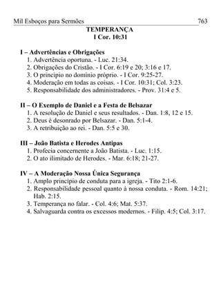 Mil Esboços para Sermões
TEMPERANÇA
I Cor. 10:31
I – Advertências e Obrigações
1. Advertência oportuna. - Luc. 21:34.
2. Obrigações do Cristão. - I Cor. 6:19 e 20; 3:16 e 17.
3. O principio no domínio próprio. - I Cor. 9:25-27.
4. Moderação em todas as coisas. - I Cor. 10:31; Col. 3:23.
5. Responsabilidade dos administradores. - Prov. 31:4 e 5.
II – O Exemplo de Daniel e a Festa de Belsazar
1. A resolução de Daniel e seus resultados. - Dan. 1:8, 12 e 15.
2. Deus é desonrado por Belsazar. - Dan. 5:1-4.
3. A retribuição ao rei. - Dan. 5:5 e 30.
III – João Batista e Herodes Antipas
1. Profecia concernente a João Batista. - Luc. 1:15.
2. O ato ilimitado de Herodes. - Mar. 6:18; 21-27.
IV – A Moderação Nossa Única Segurança
1. Amplo princípio de conduta para a igreja. - Tito 2:1-6.
2. Responsabilidade pessoal quanto à nossa conduta. - Rom. 14:21;
Hab. 2:15.
3. Temperança no falar. - Col. 4:6; Mat. 5:37.
4. Salvaguarda contra os excessos modernos. - Filip. 4:5; Col. 3:17.
763
 