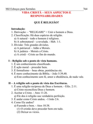 Mil Esboços para Sermões
VIDA CRISTÃ – SEUS ASPECTOS E
RESPONSABILIDADES
QUE É RELIGIÃO?
Introdução:
1. Derivação: – "RELIGARE" = Unir o homem a Deus.
2. Classificação: Há duas espécies de religião.
a) A natural – todo o homem é religioso.
b) A sobrenatural – a revelada. - Heb. 1:1.
3. Divisão: Três grandes divisões.
a) A patriarcal – Adão a Moisés.
b) A judaica – Moisés a Cristo.
c) A cristã – Cristo ao fim do mundo.
I – Religião sob o ponto de vista humano.
1. É um conhecimento classificado.
2. É ação moral – proceder bem.
3. É formalismo – boas obras, penitências etc.
4. É mero conhecimento da Bíblia. - João 5:39,40.
a) Este conhecimento sem fé, amor e obediência, de nada vale.
II – A religião sob o ponto de vista das Escrituras.
1. É uma religião recíproca de Deus e homem. - Efés. 2:11.
a) Cristo reconciliou Deus e homem.
2. Aceitar a Cristo. - Atos 11:26.
a) Ele deu à religião sua verdadeira perfeição.
3. É andar como Cristo andou. - I João 2:6.
4. Como Ele andou?
a) Fazendo o bem. - Atos 10:38.
(1) O cristão deve proceder bem em tudo.
(2) Deixar os vícios.
764
 