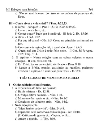 Mil Esboços para Sermões
a) Não se santificaram, por isso se escondem da presença de
Deus.
III – Como viver a vida cristã? I Tess. 5:22,23.
1. O corpo – Por quê? - I Ped. 1:18,19; I Cor. 6:19,20.
a) Lavar e vestir bem, etc.
b) Comer o que? Tudo que é saudável. - III João 2; Êx. 15:26.
2. A alma. - I Ped. 1:22.
a) Por que tal coisa? - Gên. 6:5. Como no princípio, assim será no
fim.
b) Conversa e imaginação má, o resultado: Apoc. 18:4,5.
c) Quem está em Cristo é todo feito novo. - II Cor. 5:17; Apoc.
21:5; Filip. 3:14.
3. O espírito – Nossa relação com as coisas celestes e nossa
devoção. - II Cor. 6:16-18; 7:1.
a) Em Cristo temos um espírito vivificado. - Rom. 8:10.
b) Lendo a Bíblia, orando, assistindo às reuniões, podemos
vivificar o espírito e o santificar para Deus. - Jó 32:8.
TRÊS CLASSES DE MEMBROS NA IGREJA
I – Os descuidados e indiferentes.
1. A experiência de Israel no passado.
a) Havia mistura. - Êx. 12:38.
b) O vulgo estava no meio. - Núm. 11:4.
c) Murmurações, queixas etc. - Núm. 16:1-2.
d) Desejosos de voltarem atrás. - Núm. 14:2.
2. No tempo presente.
a) "Meu Senhor tarde virá". - Mat. 24 :48.
b) Espancam seus conservos com a língua. - Jer. 18:18.
(1) Criticam dirigentes etc. Viagens, avião...
c) Amam o mundo. - II Tim. 4:10.
766
 