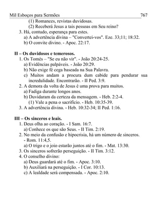 Mil Esboços para Sermões
(1) Romances, revistas duvidosas.
(2) Receberá Jesus a tais pessoas em Seu reino?
3. Há, contudo, esperança para estes.
a) A advertência divina – "Convertei-vos". Eze. 33;11; 18:32.
b) O convite divino. - Apoc. 22:17.
II – Os duvidosos e temerosos.
1. Os Tomés – "Se eu não vir". - João 20:24-25.
a) Evidências palpáveis. - João 20:29.
b) Não exige fé cega baseada na Sua Palavra.
c) Muitos andam a procura dum cabide para pendurar sua
incredulidade. Encontrarão. - II Ped. 3:9.
2. A demora da volta de Jesus é uma prova para muitos.
a) Fadiga durante longos anos.
b) Duvidaram da certeza da mensagem. - Heb. 2:2-4.
(1) Vale a pena o sacrifício. - Heb. 10:35-39.
3. A advertência divina. - Heb. 10:32-34; II Ped. 1:16.
III – Os sinceros e leais.
1. Deus olha ao coração. - I Sam. 16:7.
a) Conhece os que são Seus. - II Tim. 2:19.
2. No meio da confusão e hipocrisia, há um número de sinceros.
- Rom. 11:4,5.
a) O trigo e o joio estarão juntos até o fim. - Mat. 13:30.
3. Os sinceros sofrerão perseguição. - II Tim. 3:12.
4. O conselho divino:
a) Deus guardará até o fim. - Apoc. 3:10.
b) Auxiliará na perseguição. - I Cor. 10:13.
c) A lealdade será compensada. - Apoc. 2:10.
767
 