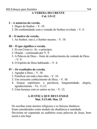 Mil Esboços para Sermões
A VEREDA DO CRENTE
Col. 1:9-12
I – A natureza da vereda.
1. Digno do Senhor. - V. 10.
2. De conformidade com a vontade do Senhor revelada. - V. 9.
II – O motivo da vereda.
1. Ao Senhor, isto é, o Senhor mesmo. - V. 10.
III – O que significa a vereda.
1. Fé em Cristo (v. 4) - o princípio.
2. Oração – continuada por V. 9.
3. A Palavra de Deus – fonte de conhecimento da vontade de Deus.
- V. 9.
4. O Espírito de Deus habitando. - V. 4.
IV – Os resultados da vereda.
1. Agradar a Deus. - V. 10.
2. Frutificar em toda a boa obra. - V. 10.
3. Um crescente conhecimento de Deus. - V. 10.
4. Graças espirituais: a paciência, longanimidade, alegria,
agradecimento. - Vs. 11,12.
5. Uma herança com os santos na luz. - V. 12.
A JUSTIÇA QUE DEUS EXIGE
Mat. 5:13:48; Mat. 23
Os escribas eram mestres religiosos e os fariseus fanáticos.
Eram considerados como modelo de obediência è santidade.
Deveriam ter espantado ao auditório essas palavras de Jesus, bem
assim a nós hoje.
768
 