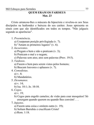 Mil Esboços para Sermões
QUEM ERAM OS FARISEUS
Mat. 23
Cristo arrancou-lhes a máscara da hipocrisia e revelou-os aos Seus
discípulos na hediondez e baixeza do seu caráter. Jesus apresenta os
sinais com que são identificados em todos os tempos. "Não julgueis
segundo as aparências".
1. Preeminência.
a) Usurparam posição privilegiada (v. 7).
b) "Amam os primeiros lugares" (v. 6).
2. Incoerentes.
a) Pregam o bem e não o praticam (v. 3);
b) Praticam o mal e o negam;
c) Palavras sem atos; atos sem palavras (Prov. 19:5).
3. Vaidosos.
a) Fazem o bem para serem vistos pelos homens;
b) Buscam louvores e aplausos (v. 7).
4. Comodistas.
a) v. 4;
b) Mandatários.
5. Desumanos.
a) v. 14;
b) Isa. 10:1; Jo. 10:10.
6. Cegos.
a) v. 19;
b) Cegos para engolir camelos; de visão para coar mosquitos! Só
enxergam quando querem ou quando lhes convém! . . .
7. Injustos.
a) Fazem uma coisa e omitem outra (v. 19);
b) Soltam Barrabás e crucificam Cristo!
c) Rom. 1:18.
77
 