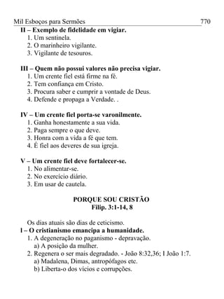 Mil Esboços para Sermões
II – Exemplo de fidelidade em vigiar.
1. Um sentinela.
2. O marinheiro vigilante.
3. Vigilante de tesouros.
III – Quem não possui valores não precisa vigiar.
1. Um crente fiel está firme na fé.
2. Tem confiança em Cristo.
3. Procura saber e cumprir a vontade de Deus.
4. Defende e propaga a Verdade. .
IV – Um crente fiel porta-se varonilmente.
1. Ganha honestamente a sua vida.
2. Paga sempre o que deve.
3. Honra com a vida a fé que tem.
4. É fiel aos deveres de sua igreja.
V – Um crente fiel deve fortalecer-se.
1. No alimentar-se.
2. No exercício diário.
3. Em usar de cautela.
PORQUE SOU CRISTÃO
Filip. 3:1-14, 8
Os dias atuais são dias de ceticismo.
l – O cristianismo emancipa a humanidade.
1. A degeneração no paganismo - depravação.
a) A posição da mulher.
2. Regenera o ser mais degradado. - João 8:32,36; I João 1:7.
a) Madalena, Dimas, antropófagos etc.
b) Liberta-o dos vícios e corrupções.
770
 