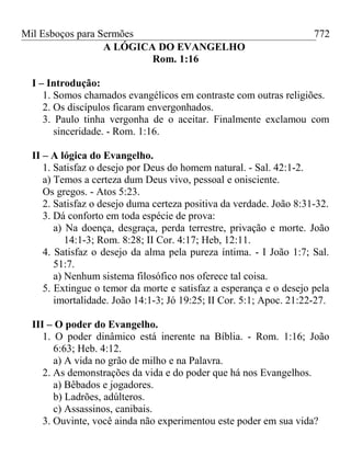 Mil Esboços para Sermões
A LÓGICA DO EVANGELHO
Rom. 1:16
I – Introdução:
1. Somos chamados evangélicos em contraste com outras religiões.
2. Os discípulos ficaram envergonhados.
3. Paulo tinha vergonha de o aceitar. Finalmente exclamou com
sinceridade. - Rom. 1:16.
II – A lógica do Evangelho.
1. Satisfaz o desejo por Deus do homem natural. - Sal. 42:1-2.
a) Temos a certeza dum Deus vivo, pessoal e onisciente.
Os gregos. - Atos 5:23.
2. Satisfaz o desejo duma certeza positiva da verdade. João 8:31-32.
3. Dá conforto em toda espécie de prova:
a) Na doença, desgraça, perda terrestre, privação e morte. João
14:1-3; Rom. 8:28; II Cor. 4:17; Heb, 12:11.
4. Satisfaz o desejo da alma pela pureza íntima. - I João 1:7; Sal.
51:7.
a) Nenhum sistema filosófico nos oferece tal coisa.
5. Extingue o temor da morte e satisfaz a esperança e o desejo pela
imortalidade. João 14:1-3; Jó 19:25; II Cor. 5:1; Apoc. 21:22-27.
III – O poder do Evangelho.
1. O poder dinâmico está inerente na Bíblia. - Rom. 1:16; João
6:63; Heb. 4:12.
a) A vida no grão de milho e na Palavra.
2. As demonstrações da vida e do poder que há nos Evangelhos.
a) Bêbados e jogadores.
b) Ladrões, adúlteros.
c) Assassinos, canibais.
3. Ouvinte, você ainda não experimentou este poder em sua vida?
772
 