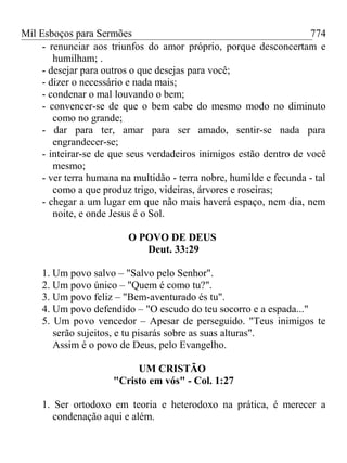 Mil Esboços para Sermões
- renunciar aos triunfos do amor próprio, porque desconcertam e
humilham; .
- desejar para outros o que desejas para você;
- dizer o necessário e nada mais;
- condenar o mal louvando o bem;
- convencer-se de que o bem cabe do mesmo modo no diminuto
como no grande;
- dar para ter, amar para ser amado, sentir-se nada para
engrandecer-se;
- inteirar-se de que seus verdadeiros inimigos estão dentro de você
mesmo;
- ver terra humana na multidão - terra nobre, humilde e fecunda - tal
como a que produz trigo, videiras, árvores e roseiras;
- chegar a um lugar em que não mais haverá espaço, nem dia, nem
noite, e onde Jesus é o Sol.
O POVO DE DEUS
Deut. 33:29
1. Um povo salvo – "Salvo pelo Senhor".
2. Um povo único – "Quem é como tu?".
3. Um povo feliz – "Bem-aventurado és tu".
4. Um povo defendido – "O escudo do teu socorro e a espada..."
5. Um povo vencedor – Apesar de perseguido. "Teus inimigos te
serão sujeitos, e tu pisarás sobre as suas alturas".
Assim é o povo de Deus, pelo Evangelho.
UM CRISTÃO
"Cristo em vós" - Col. 1:27
1. Ser ortodoxo em teoria e heterodoxo na prática, é merecer a
condenação aqui e além.
774
 