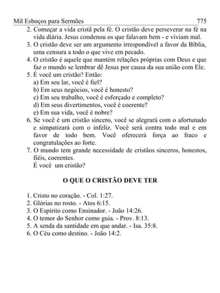 Mil Esboços para Sermões
2. Começar a vida cristã pela fé. O cristão deve perseverar na fé na
vida diária. Jesus condenou os que falavam bem - e viviam mal.
3. O cristão deve ser um argumento irrespondível a favor da Bíblia,
uma censura a todo o que vive em pecado.
4. O cristão é aquele que mantém relações próprias com Deus e que
faz o mundo se lembrar dê Jesus por causa da sua união com Ele.
5. É você um cristão? Então:
a) Em seu lar, você é fiel?
b) Em seus negócios, você é honesto?
c) Em seu trabalho, você é esforçado e completo?
d) Em seus divertimentos, você é coerente?
e) Em sua vida, você é nobre?
6. Se você é um cristão sincero, você se alegrará com o afortunado
e simpatizará com o infeliz. Você será contra todo mal e em
favor de todo bem. Você oferecerá força ao fraco e
congratulações ao forte.
7. O mundo tem grande necessidade de cristãos sinceros, honestos,
fiéis, coerentes.
É você um cristão?
O QUE O CRISTÃO DEVE TER
1. Cristo no coração. - Col. 1:27.
2. Glórias no rosto. - Atos 6:15.
3. O Espírito como Ensinador. - João 14:26.
4. O temor do Senhor como guia. - Prov. 8:13.
5. A senda da santidade em que andar. - Isa. 35:8.
6. O Céu como destino. - João 14:2.
775
 