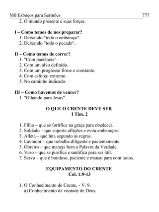 Mil Esboços para Sermões
2. O mundo presente e suas forças.
I – Como temos de nos preparar?
1. Deixando "todo o embaraço".
2. Deixando "todo o pecado".
II – Como temos de correr?
1. "Com paciência".
2. Com um alvo definido.
3. Com um progresso firme e constante.
4. Com esforço extremo.
5. No caminho indicado.
III – Como havemos de vencer?
1. "Olhando para Jesus".
O QUE O CRENTE DEVE SER
I Tim. 2
1. Filho – que se fortifica na graça para obedecer.
2. Soldado – que suporta aflições e evita embaraços.
3. Atleta – que luta segundo as regras.
4. Lavrador – que trabalha diligente e pacientemente.
5. Obreiro – que maneja bem a Palavra da Verdade.
6. Vaso – que se purifica e santifica para ser útil.
7. Servo – que é bondoso, paciente e manso para com todos.
EQUIPAMENTO DO CRENTE
Col. 1:9-13
1. O Conhecimento do Crente. - V. 9.
a) Conhecimento da vontade de Deus.
777
 