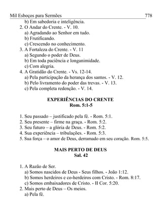 Mil Esboços para Sermões
b) Em sabedoria e inteligência.
2. O Andar do Crente. - V. 10.
a) Agradando ao Senhor em tudo.
b) Frutificando.
c) Crescendo no conhecimento.
3. A Fortaleza do Crente. - V. 11
a) Segundo o poder de Deus.
b) Em toda paciência e longanimidade.
c) Com alegria.
4. A Gratidão do Crente. - Vs. 12-14.
a) Pela participação da herança dos santos. - V. 12.
b) Pelo livramento do poder das trevas. - V. 13.
c) Pela completa redenção. - V. 14.
EXPERIÊNCIAS DO CRENTE
Rom. 5:1-5
1. Seu passado – justificado pela fé. - Rom. 5:1.
2. Seu presente – firme na graça. - Rom. 5:2.
3. Seu futuro – a glória de Deus. - Rom. 5:2.
4. Sua experiência – tribulações. - Rom. 5:3.
5. Sua força – o amor de Deus, derramado em seu coração. Rom. 5:5.
MAIS PERTO DE DEUS
Sal. 42
1. A Razão de Ser.
a) Somos nascidos de Deus - Seus filhos. - João 1:12.
b) Somos herdeiros e co-herdeiros com Cristo. - Rom. 8:17.
c) Somos embaixadores de Cristo. - II Cor. 5:20.
2. Mais perto de Deus – Os meios.
a) Pela fé.
778
 