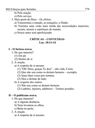Mil Esboços para Sermões
b) Pela oração.
c) Pelo serviço.
3. Mais perto de Deus – Os efeitos.
a) Venceremos o mundo, as tentações, o Diabo.
b) Teremos uma visão mais nítida das necessidades materiais,
sociais, morais e espirituais do mundo.
c) Nosso amor será aperfeiçoado.
CRÍTICAS – CONTENDAS
Luc. 18:11-14
I – O fariseu orava.
1. De que maneira?
(1) Em pé.
(2) Dentro de si.
2. A oração.
a) A respeito de si mesmo.
(1) "Oh! Deus, graças Te dou" – não vida, Cristo.
(2) Que não sou como os demais homens – exemplo.
(3) Jejuo duas vezes por semana.
(3) Dou o dízimo de tudo.
b) A respeito dos outros.
(1) Não sou como os demais homens.
(2) Ladrões, injustos, adúlteros – Termos pesados.
II – O publicano orava.
1. De que maneira?
a) A alguma distância.
b) Nem levantou os olhos.
c) Batia no peito.
2. A oração.
a) A respeito de si mesmo:
779
 