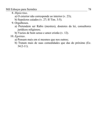 Mil Esboços para Sermões
8. Hipócritas.
a) O exterior não corresponde ao interior (v. 23);
b) Sepulcros caiados (v. 27; II Tim. 3:5).
9. Orgulhosos.
a) Pretendem ser Rabis (mestres), doutores da lei, consultores
jurídicos religiosos;
b) Vazios de bom senso e amor cristão (v. 12).
10. Egoístas.
a) Pensam mais em si mesmos que nos outros;
b) Tratam mais de suas comodidades que das do próximo (Ez.
34:2-11).
78
 