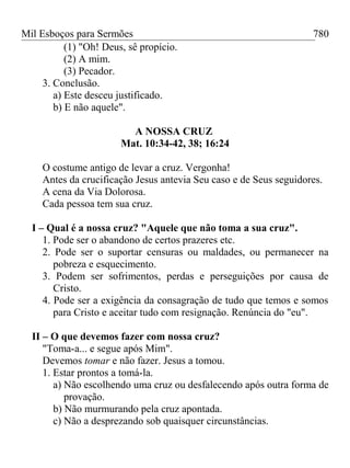 Mil Esboços para Sermões
(1) "Oh! Deus, sê propício.
(2) A mim.
(3) Pecador.
3. Conclusão.
a) Este desceu justificado.
b) E não aquele".
A NOSSA CRUZ
Mat. 10:34-42, 38; 16:24
O costume antigo de levar a cruz. Vergonha!
Antes da crucificação Jesus antevia Seu caso e de Seus seguidores.
A cena da Via Dolorosa.
Cada pessoa tem sua cruz.
I – Qual é a nossa cruz? "Aquele que não toma a sua cruz".
1. Pode ser o abandono de certos prazeres etc.
2. Pode ser o suportar censuras ou maldades, ou permanecer na
pobreza e esquecimento.
3. Podem ser sofrimentos, perdas e perseguições por causa de
Cristo.
4. Pode ser a exigência da consagração de tudo que temos e somos
para Cristo e aceitar tudo com resignação. Renúncia do "eu".
II – O que devemos fazer com nossa cruz?
"Toma-a... e segue após Mim".
Devemos tomar e não fazer. Jesus a tomou.
1. Estar prontos a tomá-la.
a) Não escolhendo uma cruz ou desfalecendo após outra forma de
provação.
b) Não murmurando pela cruz apontada.
c) Não a desprezando sob quaisquer circunstâncias.
780
 