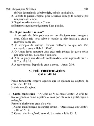 Mil Esboços para Sermões
d) Não desmaiando debaixo dela, caindo ou fugindo.
2. Suportá-la pacientemente, pois devemos carregá-la somente por
um pouco de tempo.
3. Seguir obedientemente a Cristo.
a) Estamos seguindo unicamente Suas pisadas.
III – O que nos deve animar?
1. A necessidade: Não podemos ser um discípulo sem carregar a
cruz. Cristo não teria salvo o mundo se não levasse a cruz e
morresse sobre ela.
2. O exemplo de outros: Homens melhores do que nós têm
carregado a cruz. - Heb. 11:32-40.
3. O Amor: Jesus suportou uma cruz mais pesada do que a nossa
por amor de nós. Ele abriu o caminho.
4. A fé: A graça será dada de conformidade- com o peso da cruz. -
II Cor. 12:9,10.
5. A recompensa: Depois da cruz, a coroa. - Apoc. 2:10.
AS TRÊS CRUCIFICAÇÕES
Gál. 6:1-18, 14
Paulo fortemente reprova aqueles que se afastam da doutrina da
cruz. - Vs. 12, 13.
Há três crucificações:
I – Cristo crucificado – "A Cruz de N. S. Jesus Cristo". A cruz foi
tão vergonhosa como o patíbulo, mas por ela vêm a justificação e
redenção.
Paulo se gloriava na cruz; ele a via:
1. Como manifestação do caráter divino - "Deus estava em Cristo".
- II Cor. 5:19.
2. Como manifestação do amor do Salvador. - João 15:13.
781
 