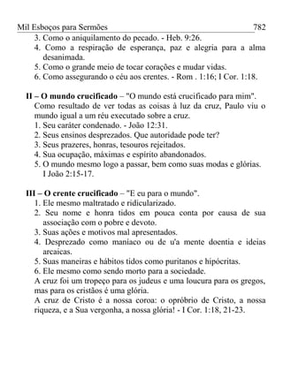 Mil Esboços para Sermões
3. Como o aniquilamento do pecado. - Heb. 9:26.
4. Como a respiração de esperança, paz e alegria para a alma
desanimada.
5. Como o grande meio de tocar corações e mudar vidas.
6. Como assegurando o céu aos crentes. - Rom . 1:16; I Cor. 1:18.
II – O mundo crucificado – "O mundo está crucificado para mim".
Como resultado de ver todas as coisas à luz da cruz, Paulo viu o
mundo igual a um réu executado sobre a cruz.
1. Seu caráter condenado. - João 12:31.
2. Seus ensinos desprezados. Que autoridade pode ter?
3. Seus prazeres, honras, tesouros rejeitados.
4. Sua ocupação, máximas e espírito abandonados.
5. O mundo mesmo logo a passar, bem como suas modas e glórias.
I João 2:15-17.
III – O crente crucificado – "E eu para o mundo".
1. Ele mesmo maltratado e ridicularizado.
2. Seu nome e honra tidos em pouca conta por causa de sua
associação com o pobre e devoto.
3. Suas ações e motivos mal apresentados.
4. Desprezado como maníaco ou de u'a mente doentia e ideias
arcaicas.
5. Suas maneiras e hábitos tidos como puritanos e hipócritas.
6. Ele mesmo como sendo morto para a sociedade.
A cruz foi um tropeço para os judeus e uma loucura para os gregos,
mas para os cristãos é uma glória.
A cruz de Cristo é a nossa coroa: o opróbrio de Cristo, a nossa
riqueza, e a Sua vergonha, a nossa glória! - I Cor. 1:18, 21-23.
782
 